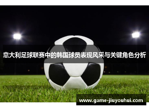 意大利足球联赛中的韩国球员表现风采与关键角色分析