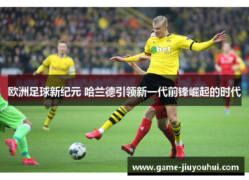 欧洲足球新纪元 哈兰德引领新一代前锋崛起的时代