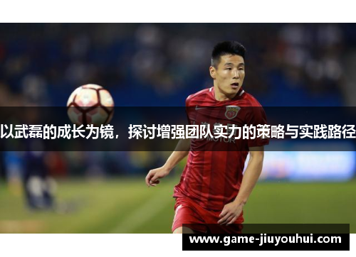 以武磊的成长为镜，探讨增强团队实力的策略与实践路径
