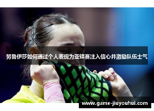 努鲁伊莎如何通过个人表现为亚锦赛注入信心并激励队伍士气