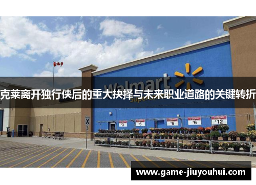 克莱离开独行侠后的重大抉择与未来职业道路的关键转折