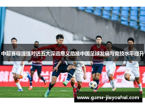 中超赛程强强对话五大深远意义助推中国足球发展与竞技水平提升
