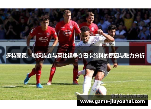 多特蒙德、勒沃库森与莱比锡争夺巴卡约科的原因与魅力分析